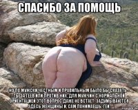 спасибо за помощь но по мужски честным и правильным было бы сказать - ты за геев или против них. для мужчин с нормальной ориентацией этот вопрос даже не встает. задумываются здесь женщины и, сам понимаешь, геи.