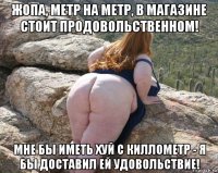 жопа, метр на метр, в магазине стоит продовольственном! мне бы иметь хуй с киллометр - я бы доставил ей удовольствие!