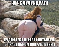 ну чё чучундра))) будем тебя перевоспитывать в правильном направлении!)