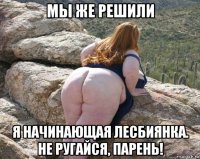 мы же решили я начинающая лесбиянка. не ругайся, парень!