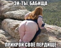эй, ты, бабища прикрой своё пердище