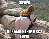 женёк возьми меня! я вся горю