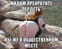 мадам,прекратите пердеть вы же в общественном месте