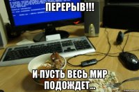 перерыв!!! и пусть весь мир подождет...