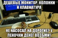 дешевые монитор, колонки и клавиатура не насосал на дорогие? у леночки денег возъми!