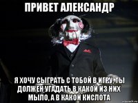 привет александр я хочу сыграть с тобой в игру, ты должен угадать в какой из них мыло, а в какой кислота