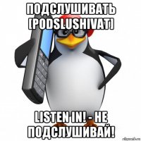 подслушивать [podslushivat] listen in! - не подслушивай!