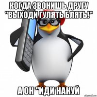 когда звонишь другу "выходи гулять блять!" а он "иди накуй