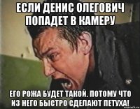 если денис олегович попадет в камеру его рожа будет такой. потому что из него быстро сделают петуха!
