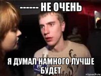 ------ не очень я думал намного лучше будет