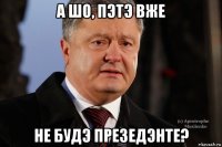 а шо, пэтэ вже не будэ презедэнте?