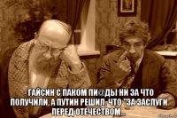  - гайсин с паком пи@ды ни за что получили, а путин решил, что "за заслуги перед отечеством...