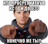 кто просрет катку в кс го и доте?? конечно же ты!!