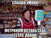 слышь умник! метроном оставь себе, тезос давай!