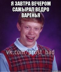 я завтра вечером сажырал ведро варенья 