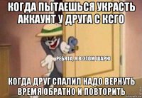 когда пытаешься украсть аккаунт у друга с ксго когда друг спалил надо вернуть время обратно и повторить