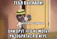 тебя выгнали! они орут что не могут разобраться в игре.