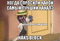 когда спросили какой самый лучший канал? haks block