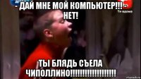 - дай мне мой компьютер!!! - нет! ты блядь съела чиполлино!!!!!!!!!!!!!!!!!!!