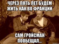 через пять лет будем жить как во франции сам гройсман пообещал...