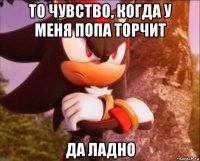 то чувство, когда у меня попа торчит да ладно