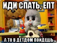 иди спать, епт а то в детдом пойдешь
