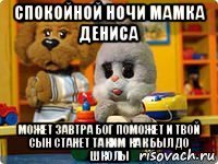 спокойной ночи мамка дениса может завтра бог поможет и твой сын станет таким как был до школы