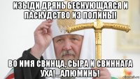 изыди дрянь беснующаяся и паскудство из полины! во имя свинца, сыра и свиннага уха!...алюминь!
