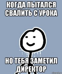 когда пытался свалить с урока но тебя заметил директор