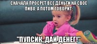 сначала просрет все деньги на своё пиво, а потом говорит: "пупсик, дай денег!"