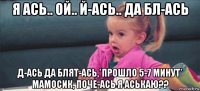 я ась.. ой.. й-ась.. да бл-ась д-ась да блят-ась,*прошло 5-7 минут* мамосик, поче-ась я аськаю??