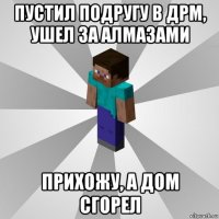 пустил подругу в дрм, ушел за алмазами прихожу, а дом сгорел