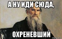 а ну иди сюда, охреневший