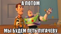 а потом мы будем петь пугачеву