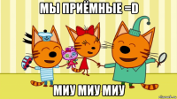 мы приёмные =d миу миу миу
