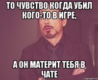 то чувство когда убил кого-то в игре, а он материт тебя в чате