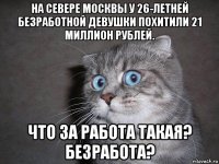 на севере москвы у 26-летней безработной девушки похитили 21 миллион рублей. что за работа такая? безработа?