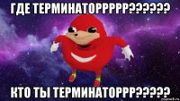 где терминаторрррр?????? кто ты терминаторрр?????