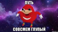 путь совсмем глупый