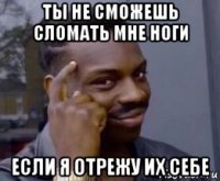 ты не сможешь сломать мне ноги если я отрежу их себе