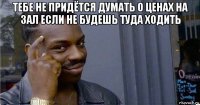 тебе не придётся думать о ценах на зал если не будешь туда ходить 