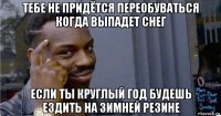 тебе не придётся переобуваться когда выпадет снег если ты круглый год будешь ездить на зимней резине