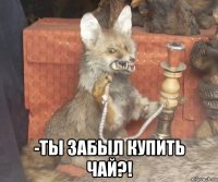  -ты забыл купить чай?!