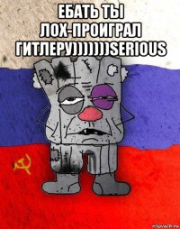 ебать ты лох-проиграл гитлеру)))))))serious 