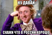 ну давай скажи что в россии хорошо