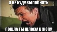 я не буду выполнять пошла ты шлюха в жопу