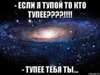 - если я тупой то кто тупее????!!!! - тупее тебя ты...