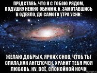 представь, что я с тобою рядом, подушку нежно обними, и, замотавшись в одеяло, до самого утра усни. желаю добрых, ярких снов, чтоб ты спала,как ангелочек. хранит тебя моя любовь. ну, всё, спокойной ночи