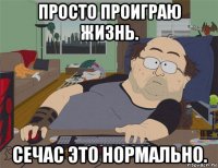 просто проиграю жизнь. сечас это нормально.