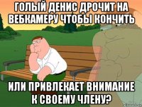 голый денис дрочит на вебкамеру чтобы кончить или привлекает внимание к своему члену?